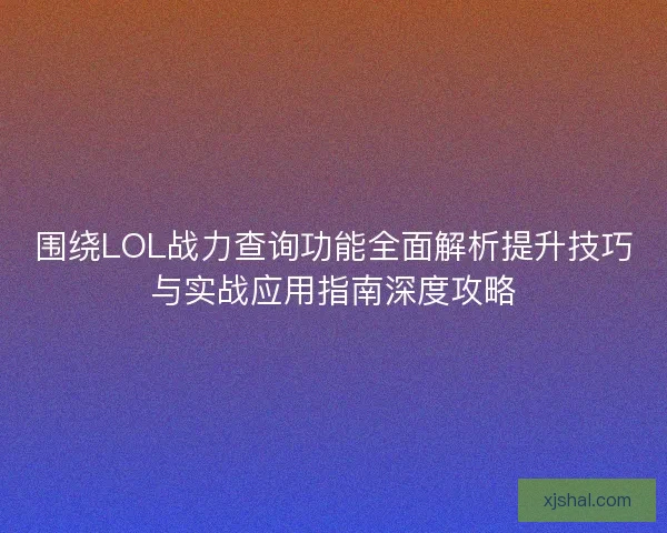 围绕LOL战力查询功能全面解析提升技巧与实战应用指南深度攻略