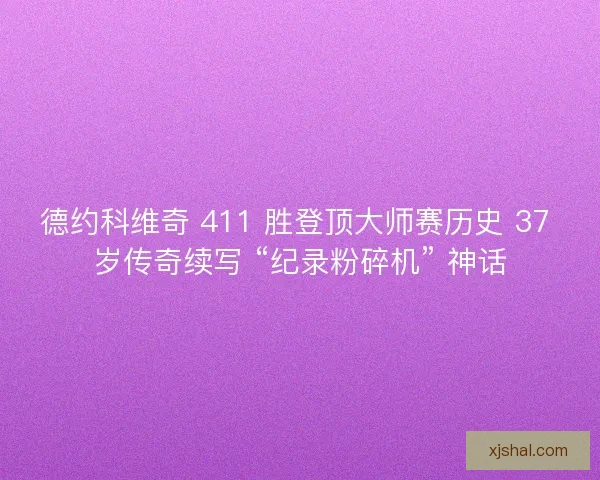 德约科维奇 411 胜登顶大师赛历史 37 岁传奇续写 “纪录粉碎机” 神话