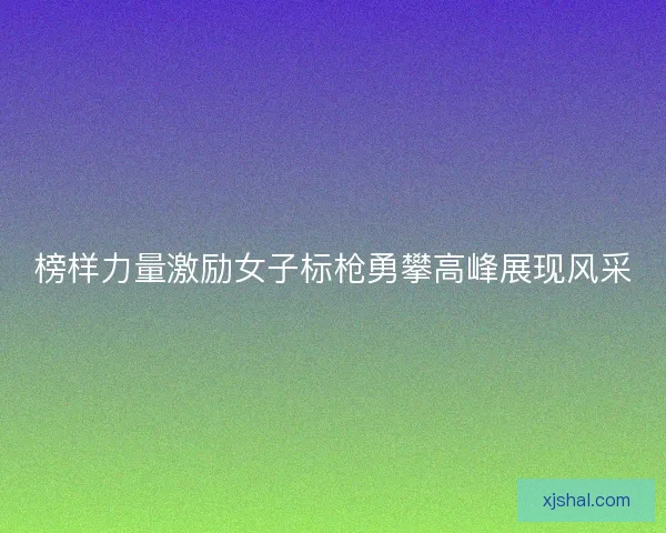 榜样力量激励女子标枪勇攀高峰展现风采