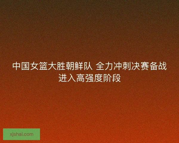 中国女篮大胜朝鲜队 全力冲刺决赛备战进入高强度阶段