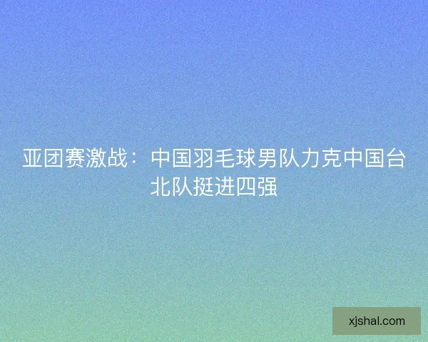 亚团赛激战：中国羽毛球男队力克中国台北队挺进四强