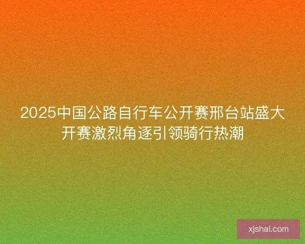 2025中国公路自行车公开赛邢台站盛大开赛激烈角逐引领骑行热潮