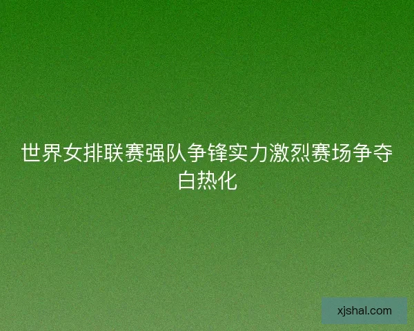 世界女排联赛强队争锋实力激烈赛场争夺白热化