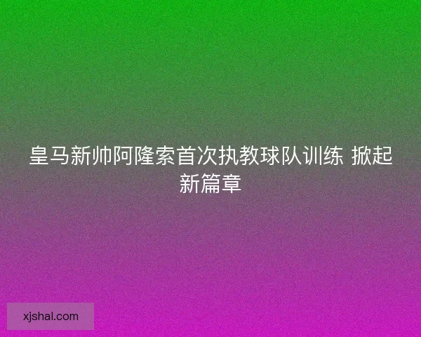 皇马新帅阿隆索首次执教球队训练 掀起新篇章