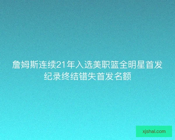 詹姆斯连续21年入选美职篮全明星首发纪录终结错失首发名额