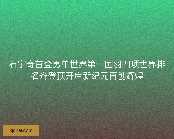 石宇奇首登男单世界第一国羽四项世界排名齐登顶开启新纪元再创辉煌