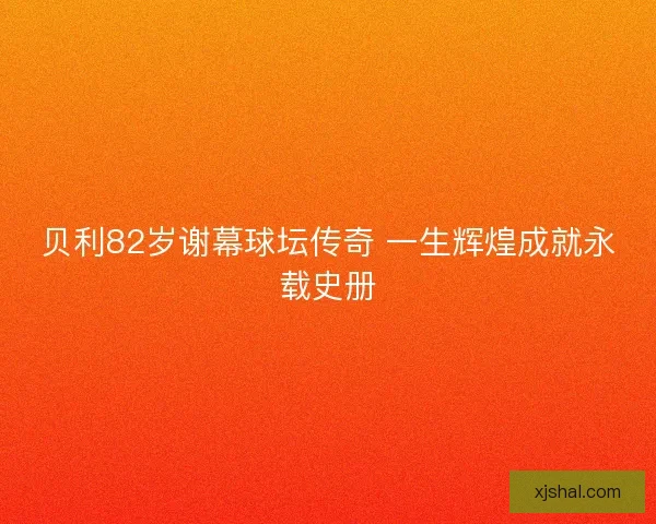 贝利82岁谢幕球坛传奇 一生辉煌成就永载史册