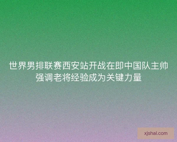 世界男排联赛西安站开战在即中国队主帅强调老将经验成为关键力量