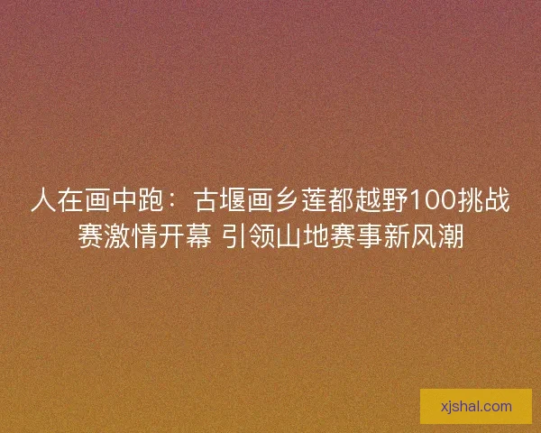 人在画中跑：古堰画乡莲都越野100挑战赛激情开幕 引领山地赛事新风潮