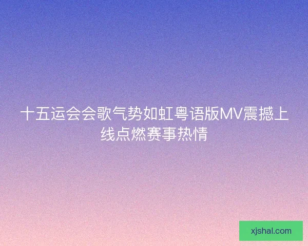 十五运会会歌气势如虹粤语版MV震撼上线点燃赛事热情