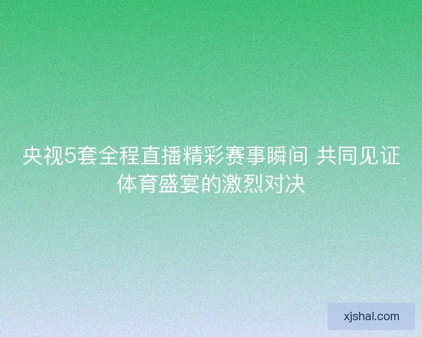 央视5套全程直播精彩赛事瞬间 共同见证体育盛宴的激烈对决