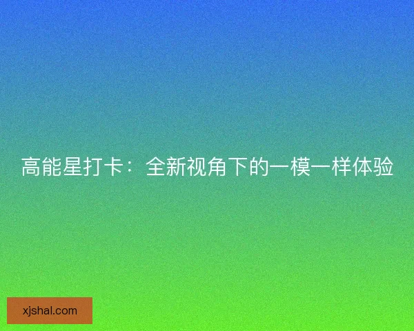 高能星打卡：全新视角下的一模一样体验