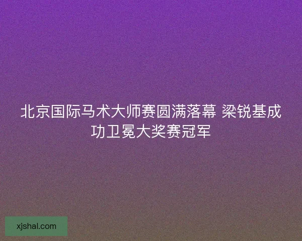 北京国际马术大师赛圆满落幕 梁锐基成功卫冕大奖赛冠军