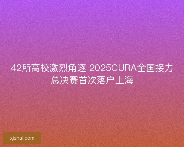 42所高校激烈角逐 2025CURA全国接力总决赛首次落户上海