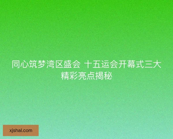 同心筑梦湾区盛会 十五运会开幕式三大精彩亮点揭秘