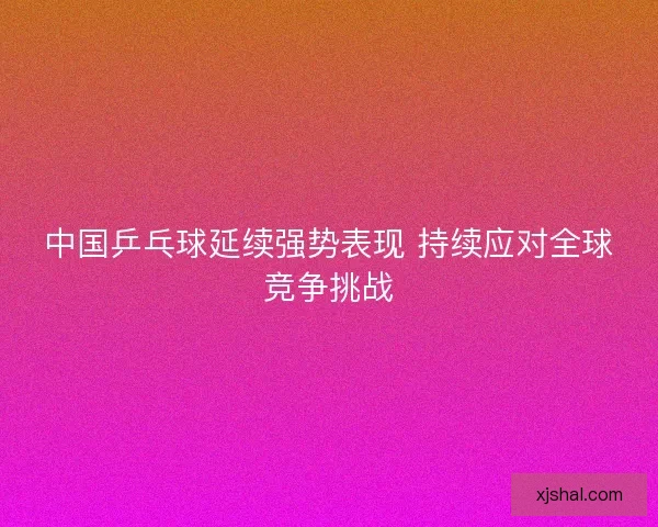 中国乒乓球延续强势表现 持续应对全球竞争挑战