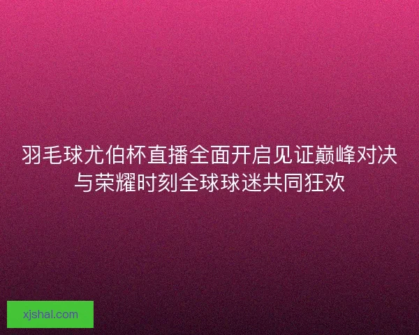 羽毛球尤伯杯直播全面开启见证巅峰对决与荣耀时刻全球球迷共同狂欢